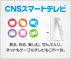 見る、知る、楽しむ。ぜんぶ入り。ネットもケーブルテレビもこれ一台。「CNSスマートテレビ」